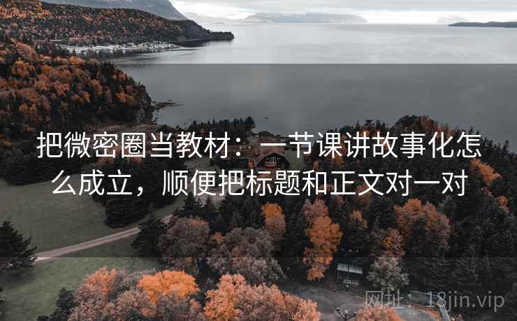 把微密圈当教材：一节课讲故事化怎么成立，顺便把标题和正文对一对