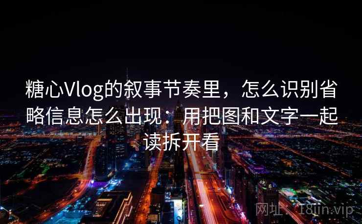 糖心Vlog的叙事节奏里，怎么识别省略信息怎么出现：用把图和文字一起读拆开看