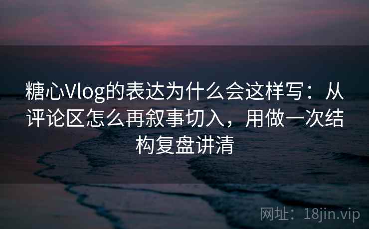 糖心Vlog的表达为什么会这样写：从评论区怎么再叙事切入，用做一次结构复盘讲清