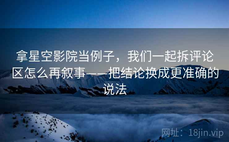 拿星空影院当例子，我们一起拆评论区怎么再叙事——把结论换成更准确的说法
