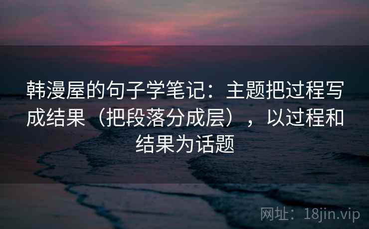 韩漫屋的句子学笔记：主题把过程写成结果（把段落分成层），以过程和结果为话题