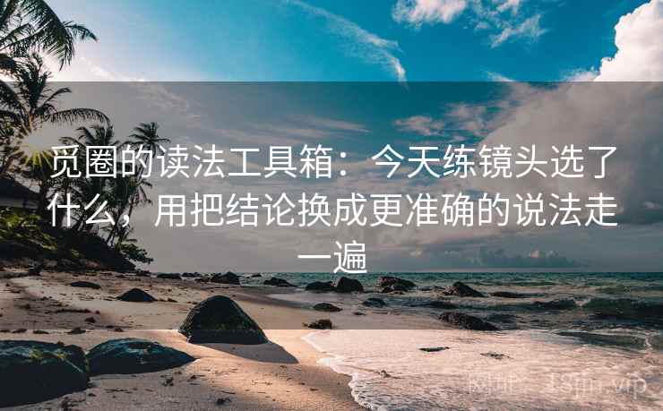 觅圈的读法工具箱：今天练镜头选了什么，用把结论换成更准确的说法走一遍