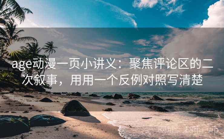 age动漫一页小讲义：聚焦评论区的二次叙事，用用一个反例对照写清楚