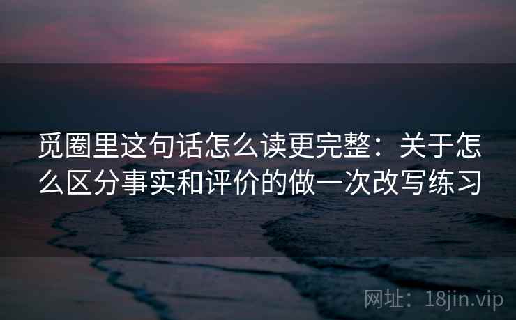 觅圈里这句话怎么读更完整：关于怎么区分事实和评价的做一次改写练习